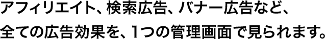 アフィリエイト、検索広告、バナー広告など、全ての広告効果を、1つの管理画面で見られます。